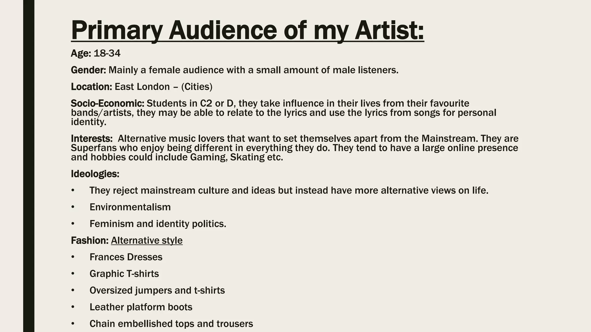 Primary Audience of my Artist:
Age: 18-34
Gender: Mainly a female audience with a small amount of male listeners.
Location: East London – (Cities)
Socio-Economic: Students in C2 or D, they take influence in their lives from their favourite
bands/artists, they may be able to relate to the lyrics and use the lyrics from songs for personal
identity.
Interests: Alternative music lovers that want to set themselves apart from the Mainstream. They are
Superfans who enjoy being different in everything they do. They tend to have a large online presence
and hobbies could include Gaming, Skating etc.
Ideologies:
• They reject mainstream culture and ideas but instead have more alternative views on life.
• Environmentalism
• Feminism and identity politics.
Fashion: Alternative style
• Frances Dresses
• Graphic T-shirts
• Oversized jumpers and t-shirts
• Leather platform boots
• Chain embellished tops and trousers
 