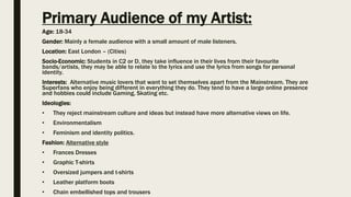Primary Audience of my Artist:
Age: 18-34
Gender: Mainly a female audience with a small amount of male listeners.
Location: East London – (Cities)
Socio-Economic: Students in C2 or D, they take influence in their lives from their favourite
bands/artists, they may be able to relate to the lyrics and use the lyrics from songs for personal
identity.
Interests: Alternative music lovers that want to set themselves apart from the Mainstream. They are
Superfans who enjoy being different in everything they do. They tend to have a large online presence
and hobbies could include Gaming, Skating etc.
Ideologies:
• They reject mainstream culture and ideas but instead have more alternative views on life.
• Environmentalism
• Feminism and identity politics.
Fashion: Alternative style
• Frances Dresses
• Graphic T-shirts
• Oversized jumpers and t-shirts
• Leather platform boots
• Chain embellished tops and trousers
 