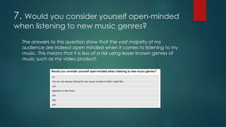 7. Would you consider yourself open-minded
when listening to new music genres?
The answers to this question show that the vast majority of my
audience are indeed open minded when it comes to listening to my
music. This means that it is less of a risk using lesser known genres of
music such as my video product.
 