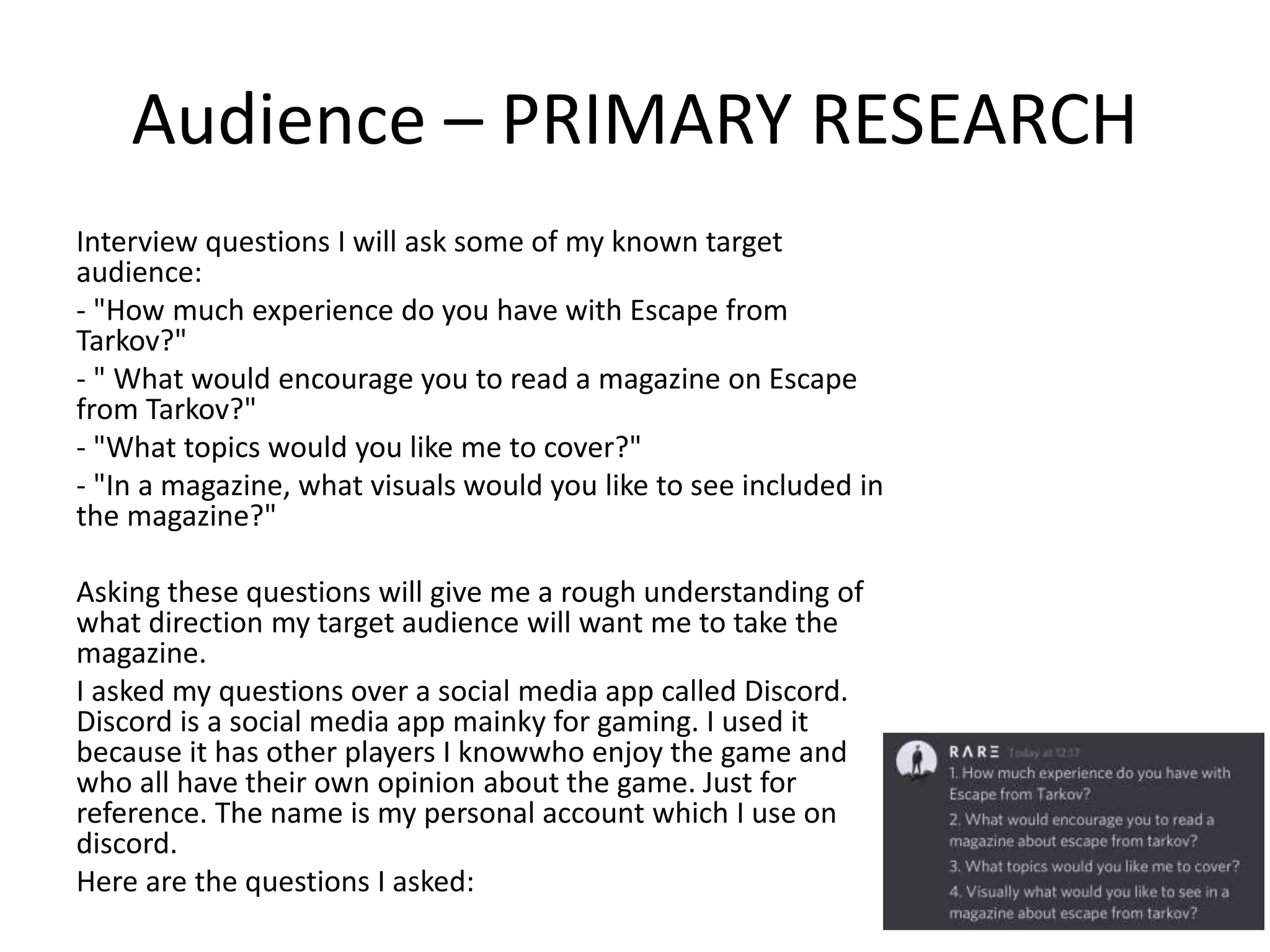Audience – PRIMARY RESEARCH
Interview questions I will ask some of my known target
audience:
- "How much experience do you have with Escape from
Tarkov?"
- " What would encourage you to read a magazine on Escape
from Tarkov?"
- "What topics would you like me to cover?"
- "In a magazine, what visuals would you like to see included in
the magazine?"
Asking these questions will give me a rough understanding of
what direction my target audience will want me to take the
magazine.
I asked my questions over a social media app called Discord.
Discord is a social media app mainky for gaming. I used it
because it has other players I knowwho enjoy the game and
who all have their own opinion about the game. Just for
reference. The name is my personal account which I use on
discord.
Here are the questions I asked:
 