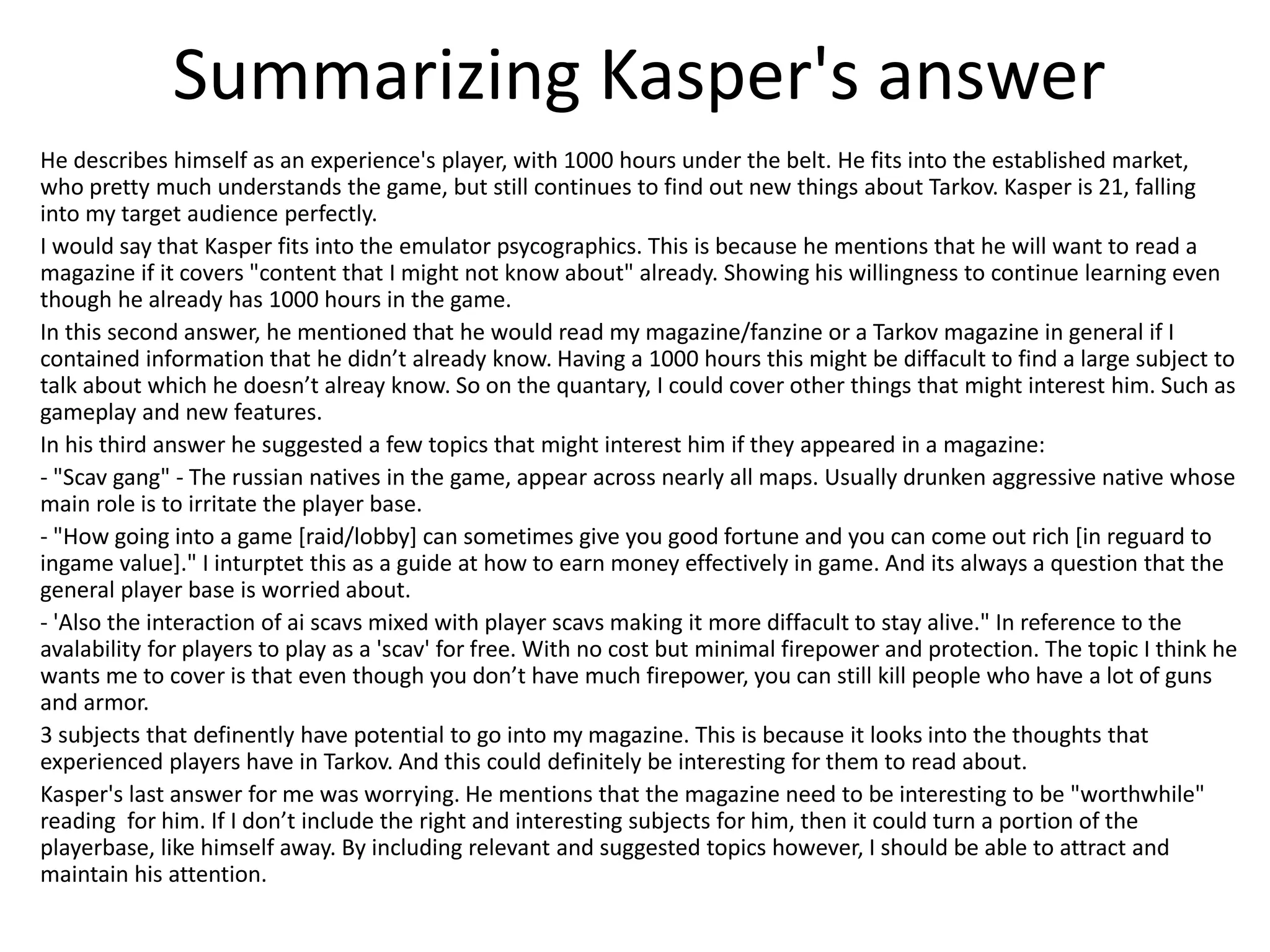 Summarizing Kasper's answer
He describes himself as an experience's player, with 1000 hours under the belt. He fits into the established market,
who pretty much understands the game, but still continues to find out new things about Tarkov. Kasper is 21, falling
into my target audience perfectly.
I would say that Kasper fits into the emulator psycographics. This is because he mentions that he will want to read a
magazine if it covers "content that I might not know about" already. Showing his willingness to continue learning even
though he already has 1000 hours in the game.
In this second answer, he mentioned that he would read my magazine/fanzine or a Tarkov magazine in general if I
contained information that he didn’t already know. Having a 1000 hours this might be diffacult to find a large subject to
talk about which he doesn’t alreay know. So on the quantary, I could cover other things that might interest him. Such as
gameplay and new features.
In his third answer he suggested a few topics that might interest him if they appeared in a magazine:
- "Scav gang" - The russian natives in the game, appear across nearly all maps. Usually drunken aggressive native whose
main role is to irritate the player base.
- "How going into a game [raid/lobby] can sometimes give you good fortune and you can come out rich [in reguard to
ingame value]." I inturptet this as a guide at how to earn money effectively in game. And its always a question that the
general player base is worried about.
- 'Also the interaction of ai scavs mixed with player scavs making it more diffacult to stay alive." In reference to the
avalability for players to play as a 'scav' for free. With no cost but minimal firepower and protection. The topic I think he
wants me to cover is that even though you don’t have much firepower, you can still kill people who have a lot of guns
and armor.
3 subjects that definently have potential to go into my magazine. This is because it looks into the thoughts that
experienced players have in Tarkov. And this could definitely be interesting for them to read about.
Kasper's last answer for me was worrying. He mentions that the magazine need to be interesting to be "worthwhile"
reading for him. If I don’t include the right and interesting subjects for him, then it could turn a portion of the
playerbase, like himself away. By including relevant and suggested topics however, I should be able to attract and
maintain his attention.
 