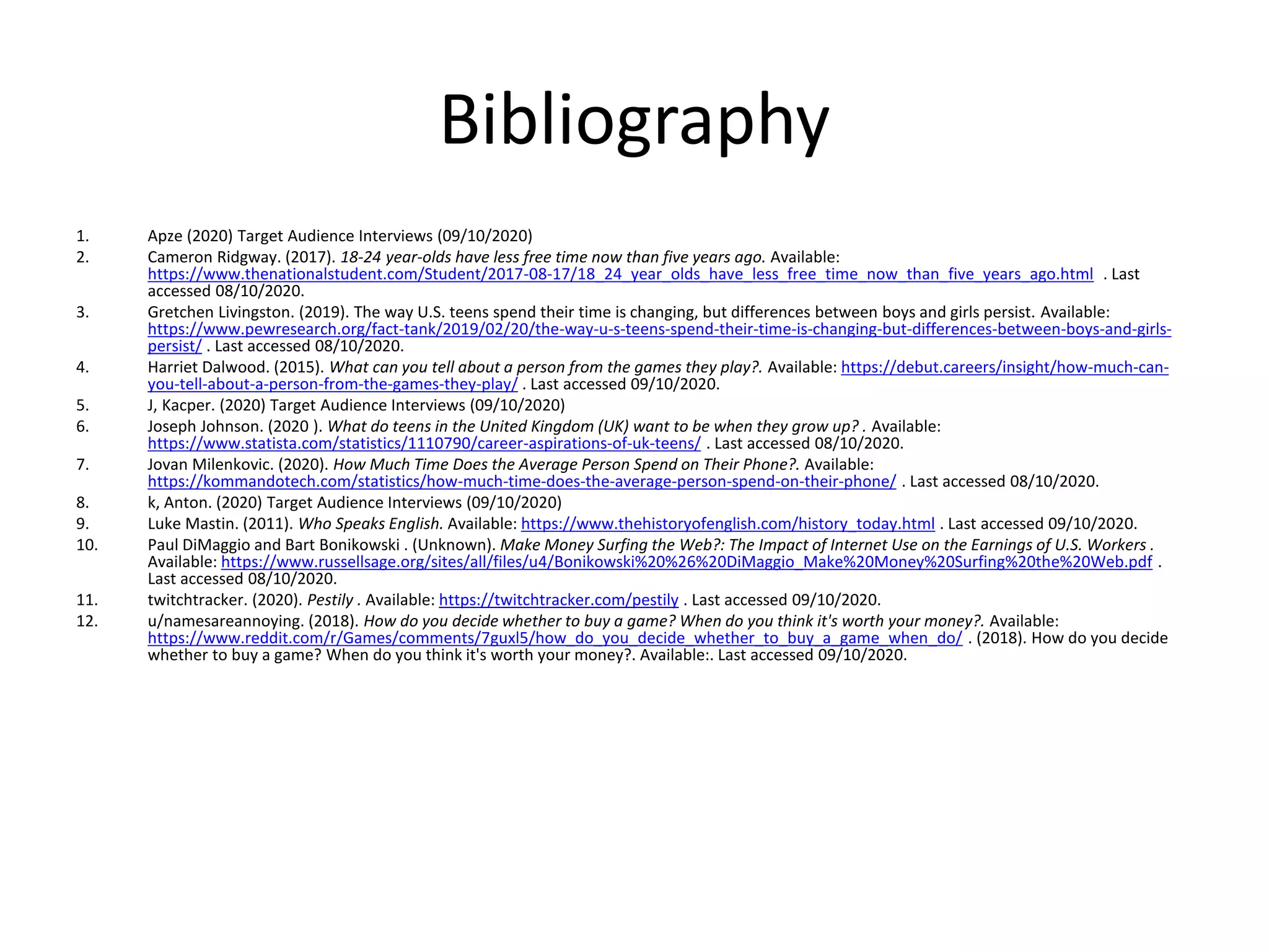 Bibliography
1. Apze (2020) Target Audience Interviews (09/10/2020)
2. Cameron Ridgway. (2017). 18-24 year-olds have less free time now than five years ago. Available:
https://www.thenationalstudent.com/Student/2017-08-17/18_24_year_olds_have_less_free_time_now_than_five_years_ago.html . Last
accessed 08/10/2020.
3. Gretchen Livingston. (2019). The way U.S. teens spend their time is changing, but differences between boys and girls persist. Available:
https://www.pewresearch.org/fact-tank/2019/02/20/the-way-u-s-teens-spend-their-time-is-changing-but-differences-between-boys-and-girls-
persist/ . Last accessed 08/10/2020.
4. Harriet Dalwood. (2015). What can you tell about a person from the games they play?. Available: https://debut.careers/insight/how-much-can-
you-tell-about-a-person-from-the-games-they-play/ . Last accessed 09/10/2020.
5. J, Kacper. (2020) Target Audience Interviews (09/10/2020)
6. Joseph Johnson. (2020 ). What do teens in the United Kingdom (UK) want to be when they grow up? . Available:
https://www.statista.com/statistics/1110790/career-aspirations-of-uk-teens/ . Last accessed 08/10/2020.
7. Jovan Milenkovic. (2020). How Much Time Does the Average Person Spend on Their Phone?. Available:
https://kommandotech.com/statistics/how-much-time-does-the-average-person-spend-on-their-phone/ . Last accessed 08/10/2020.
8. k, Anton. (2020) Target Audience Interviews (09/10/2020)
9. Luke Mastin. (2011). Who Speaks English. Available: https://www.thehistoryofenglish.com/history_today.html . Last accessed 09/10/2020.
10. Paul DiMaggio and Bart Bonikowski . (Unknown). Make Money Surfing the Web?: The Impact of Internet Use on the Earnings of U.S. Workers .
Available: https://www.russellsage.org/sites/all/files/u4/Bonikowski%20%26%20DiMaggio_Make%20Money%20Surfing%20the%20Web.pdf .
Last accessed 08/10/2020.
11. twitchtracker. (2020). Pestily . Available: https://twitchtracker.com/pestily . Last accessed 09/10/2020.
12. u/namesareannoying. (2018). How do you decide whether to buy a game? When do you think it's worth your money?. Available:
https://www.reddit.com/r/Games/comments/7guxl5/how_do_you_decide_whether_to_buy_a_game_when_do/ . (2018). How do you decide
whether to buy a game? When do you think it's worth your money?. Available:. Last accessed 09/10/2020.
 