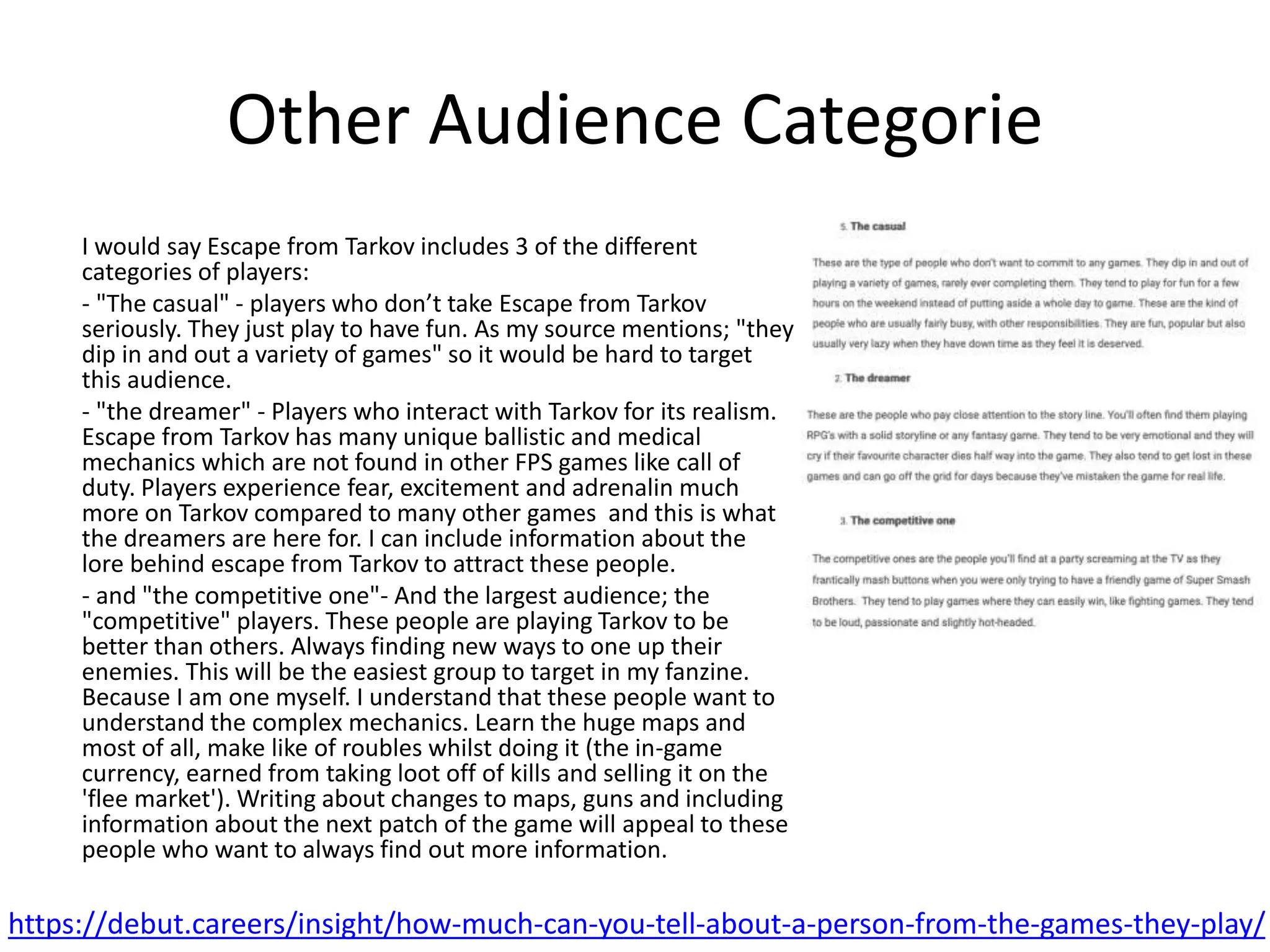 Other Audience Categorie
I would say Escape from Tarkov includes 3 of the different
categories of players:
- "The casual" - players who don’t take Escape from Tarkov
seriously. They just play to have fun. As my source mentions; "they
dip in and out a variety of games" so it would be hard to target
this audience.
- "the dreamer" - Players who interact with Tarkov for its realism.
Escape from Tarkov has many unique ballistic and medical
mechanics which are not found in other FPS games like call of
duty. Players experience fear, excitement and adrenalin much
more on Tarkov compared to many other games and this is what
the dreamers are here for. I can include information about the
lore behind escape from Tarkov to attract these people.
- and "the competitive one"- And the largest audience; the
"competitive" players. These people are playing Tarkov to be
better than others. Always finding new ways to one up their
enemies. This will be the easiest group to target in my fanzine.
Because I am one myself. I understand that these people want to
understand the complex mechanics. Learn the huge maps and
most of all, make like of roubles whilst doing it (the in-game
currency, earned from taking loot off of kills and selling it on the
'flee market'). Writing about changes to maps, guns and including
information about the next patch of the game will appeal to these
people who want to always find out more information.
https://debut.careers/insight/how-much-can-you-tell-about-a-person-from-the-games-they-play/
 