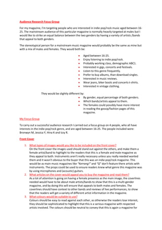 Audience Research Focus Group

For my magazine, I’m targeting people who are interested in indie pop/rock music aged between 16-
25. The mainstream audience of this particular magazine is normally heavily targeted at males but I
would like to strike an equal balance between the two genders by having a variety of artists /bands
that appeal to both genders.

The stereotypical person for a mainstream music magazine would probably be the same as mine but
with a mix of males and females. They would both be:

                                                    Aged between 16-25.
                                                    Enjoy listening to indie pop/rock.
                                                    Probably working class, demographic ABC1.
                                                    Interested in gigs, concerts and festivals.
                                                    Listen to this genre frequently.
                                                    Prefer to buy albums, than download singles.
                                                    Interested in music reviews.
                                                    Wear jeans, biker boots and concerts t-shirts.
                                                    Interested in vintage clothing.

                 They would be slightly different by:
                                                    By gender, equal percentage of both genders.
                                                    Which bands/artists appeal to them.
                                                    The females could possibly have more interest
                                                    in reading the gossip/fashion pages of this
                                                    magazine.

My Focus Group

To carry out a successful audience research I carried out a focus group on 4 people, who all have
interests in the indie pop/rock genre, and are aged between 16-25. The people included were:
Bronwyn M, Jessica Y, Hina K and Izzy R.

Front Cover

    1. What types of images would you like to be included on the front cover?
       On the front cover the images used should stand out against the others, and make them a
       female artist/band to highlight to the readers that this is a female and male magazine as
       they appeal to both. Instruments aren’t really necessary unless you really needed wanted
       them and it wasn’t obvious to the buyer that this was an indie pop/rock magazine. This
       would be as main music magazines like “Kerrang!” and “Q” don’t feature there artists with
       instruments. The props could be used to ensure readers knew what genre this magazine was
       by using microphones and (acoustic) guitars.
    2. What articles on the cover would appeal you to buy the magazine and read them?
       As a lot of attention is going on having a female presence as the main image, the coverlines
       needed would have to be about male artists/bands to show that this is a multi-gender
       magazine, and by doing this will ensure that appeals to both males and females. The
       coverlines should have context to other bands and reviews of live performances, to show
       that the readers will get a variety of different artist information in the magazine.
    3. What colours would be suitable to use?
       Colours should be easy to read against each other, as otherwise the readers lose interest,
       they should be sophisticated to highlight that this is a serious magazine with respected
       artists involved. The colours should be neutral to convey that this is again a magazine for
 