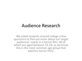 Audience Research

 We asked students around college a few
questions to find out more about our target
  audiences’ needs in a horror film. All of
which are aged between 15-24, as we know
 this is the most common age group that
            watches horror films.
 