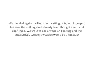 We decided against asking about setting or types of weapon
because these things had already been thought about and
 confirmed. We were to use a woodland setting and the
   antagonist’s symbolic weapon would be a hacksaw.
 