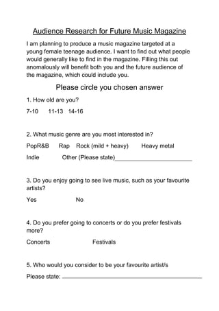Audience Research for Future Music Magazine
I am planning to produce a music magazine targeted at a
young female teenage audience. I want to find out what people
would generally like to find in the magazine. Filling this out
anomalously will benefit both you and the future audience of
the magazine, which could include you.

           Please circle you chosen answer
1. How old are you?
7-10    11-13 14-16


2. What music genre are you most interested in?
PopR&B      Rap      Rock (mild + heavy)     Heavy metal
Indie           Other (Please state)


3. Do you enjoy going to see live music, such as your favourite
artists?
Yes                  No


4. Do you prefer going to concerts or do you prefer festivals
more?
Concerts                   Festivals


5. Who would you consider to be your favourite artist/s
Please state:
 