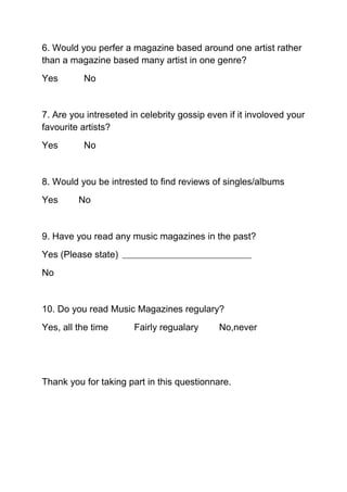 6. Would you perfer a magazine based around one artist rather
than a magazine based many artist in one genre?
Yes       No


7. Are you intreseted in celebrity gossip even if it involoved your
favourite artists?
Yes       No


8. Would you be intrested to find reviews of singles/albums
Yes      No


9. Have you read any music magazines in the past?
Yes (Please state)
No


10. Do you read Music Magazines regulary?
Yes, all the time      Fairly regualary      No,never




Thank you for taking part in this questionnare.
 