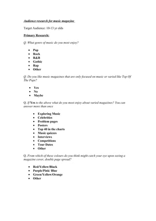 Audience research for music magazine

Target Audience: 10-13 yr olds

Primary Research:

Q. What genre of music do you most enjoy?

   •    Pop
   •    Rock
   •    R&B
   •    Gothic
   •    Rap
   •    Other

Q. Do you like music magazines that are only focused on music or varied like Top Of
The Pops?

    •   Yes
    •   No
    •   Maybe

Q. If Yes to the above what do you most enjoy about varied magazines? You can
answer more than once

        •   Exploring Music
        •   Celebrities
        •   Problem pages
        •   Posters
        •   Top 40 in the charts
        •   Music quizzes
        •   Interviews
        •   Competitions
        •   Tour Dates
        •   Other

Q. From which of these colours do you think might catch your eye upon seeing a
magazine cover, double page spread?

   •    Red/Yellow/Black
   •    Purple/Pink/ Blue
   •    Green/Yellow/Orange
   •    Other
 