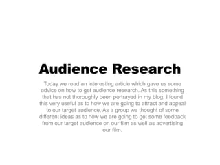 Audience Research
  Today we read an interesting article which gave us some
 advice on how to get audience research. As this something
 that has not thoroughly been portrayed in my blog, I found
this very useful as to how we are going to attract and appeal
    to our target audience. As a group we thought of some
different ideas as to how we are going to get some feedback
 from our target audience on our film as well as advertising
                            our film.
 