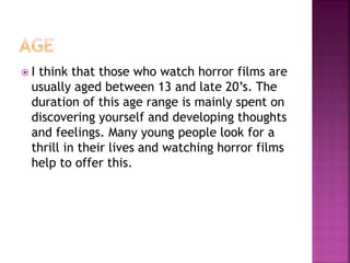 I think that those who watch horror films are
usually aged between 13 and late 20’s. The
duration of this age range is mainly spent on
discovering yourself and developing thoughts
and feelings. Many young people look for a
thrill in their lives and watching horror films
help to offer this.
 
