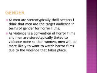  As men are stereotypically thrill seekers I
think that men are the target audience in
terms of gender for horror films.
 As violence is a convention of horror films
and men are stereotypically linked to
violence more so than women, men will be
more likely to want to watch horror films
due to the violence that takes place.
 