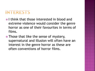 I think that those interested in blood and
extreme violence would consider the genre
horror as one of their favourites in terms of
films.
 Those that like the sense of mystery,
supernatural and illusion will often have an
interest in the genre horror as these are
often conventions of horror films.
 