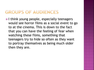  I think young people, especially teenagers
would see horror films as a social event to go
to at the cinema. This is down to the fact
that you can have the feeling of fear when
watching these films, something that
teenagers try to hide so often as they want
to portray themselves as being much older
then they are.
 