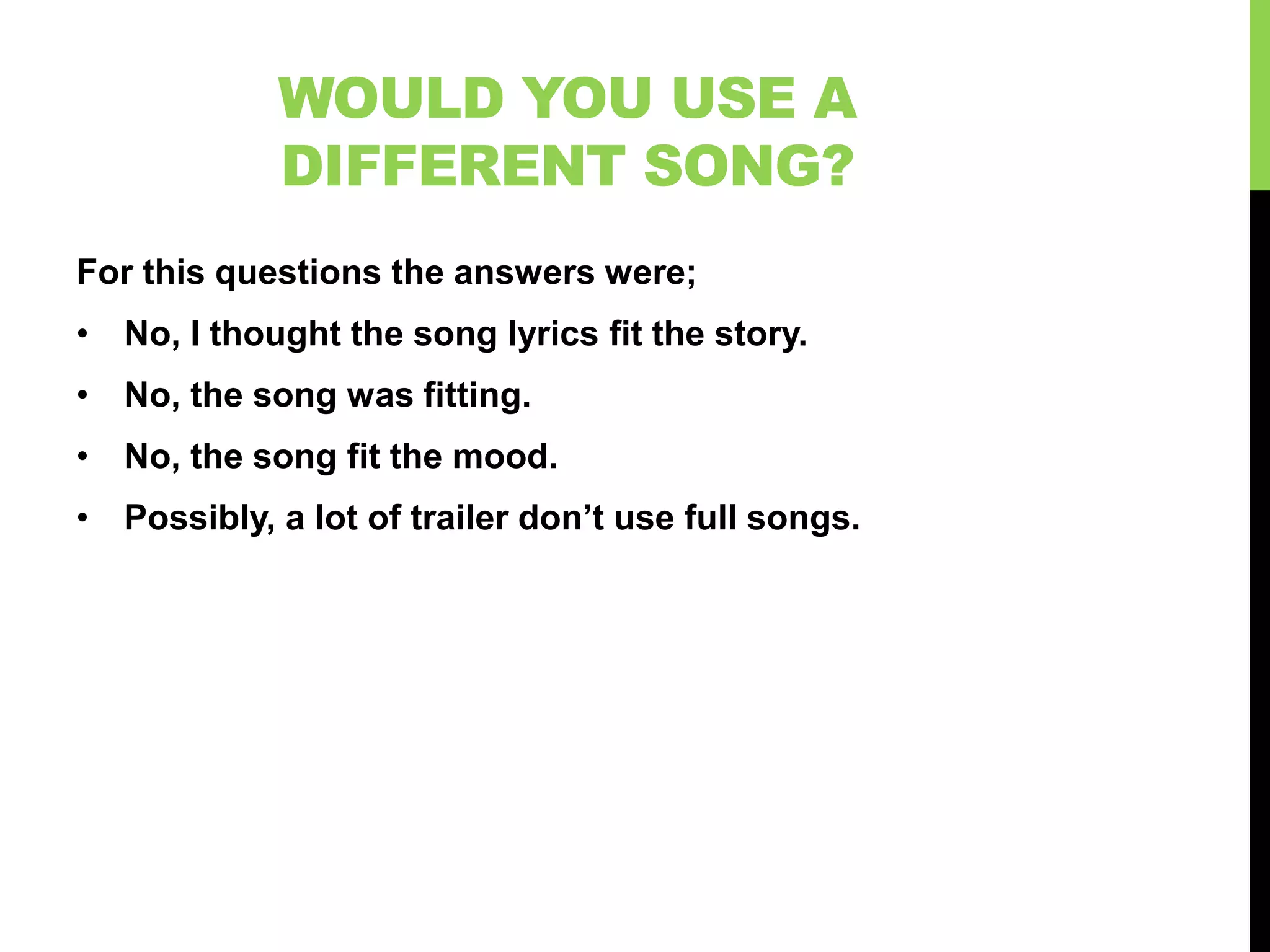 WOULD YOU USE A
            DIFFERENT SONG?
For this questions the answers were;
• No, I thought the song lyrics fit the story.
• No, the song was fitting.
• No, the song fit the mood.
• Possibly, a lot of trailer don’t use full songs.
 