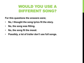 WOULD YOU USE A
            DIFFERENT SONG?
For this questions the answers were;
• No, I thought the song lyrics fit the story.
• No, the song was fitting.
• No, the song fit the mood.
• Possibly, a lot of trailer don’t use full songs.
 