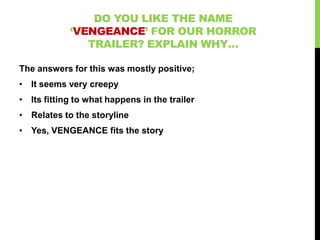DO YOU LIKE THE NAME
            ‘VENGEANCE’ FOR OUR HORROR
               TRAILER? EXPLAIN WHY…

The answers for this was mostly positive;
• It seems very creepy
• Its fitting to what happens in the trailer
• Relates to the storyline
• Yes, VENGEANCE fits the story
 