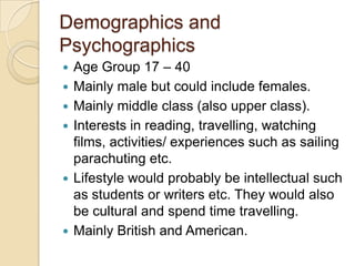 Demographics and
Psychographics









Age Group 17 – 40
Mainly male but could include females.
Mainly middle class (also upper class).
Interests in reading, travelling, watching
films, activities/ experiences such as sailing
parachuting etc.
Lifestyle would probably be intellectual such
as students or writers etc. They would also
be cultural and spend time travelling.
Mainly British and American.

 