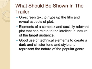 What Should Be Shown In The
Trailer
On-screen text to hype up the film and
reveal aspects of plot.
 Elements of a complex and socially relevant
plot that can relate to the intellectual nature
of the target audience.
 Good use of technical elements to create a
dark and sinister tone and style and
represent the nature of the popular genre.


 
