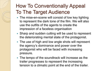 How To Conventionally Appeal
To The Target Audience
The mise-en-scene will consist of low key lighting
to represent the dark tone of the film. We will also
use the outfits of the agents to create the
impression of a faceless organisation
 Sharp and sudden cutting will be used to represent
the deteriorating mental state of the protagonist.
 The use of high and low angle shots will represent
the agency’s dominance and power over the
protagonist who will be faced with increasing
pressure.
 The tempo of the soundtrack will increase as the
trailer progresses to represent the increasing
tension to a climatic point at the end of the trailer.


 