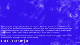 FOCUS GROUP | #1
I gathered my first focus group together. They were comprised of Teenagers aged between 16 and 17. This is a key
market of my film, due to their universal interest in films of the Thriller genre, character representation (many of my
characters are teenagers) and their critical age group (under 18, above 15). This awkward age sits between two age
ratings issued by the BBFC and will allow me to identify where my film lies based on its content.
The focus group were shown my trailer twice, before being given time to complete a survey. They were then invited
to verbally discuss any changes, thoughts and ideas with me.
 
