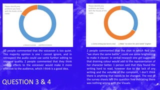 QUESTION 3 & 4
10 people commented that the voiceover is too quiet.
This majority opinion is one I cannot ignore, and in
retrospect the audio could use some further editing to
improve quality. 2 people commented that they think
adding effects to the voiceover would make it more
effective to the audience, which I think is a good idea.
2 people commented that the shot in which Red says
“we share the same battle”, could use some brightening
to make it clearer. In verbal research one girl suggested
that draining colour would add to the representation of
her character better. 1 person said that they found the
writing hard to read, however due to the lack of any
writing and the volume of the complaint, I don’t think
there is anything that needs to be changed. The rest of
the survey sheets left this question free indicating there
was nothing wrong with the Visuals.
Please identify any
problems you have
with the Visuals of the
trailer.
Please identify any
problems you have
with the Audio of the
trailer.
 