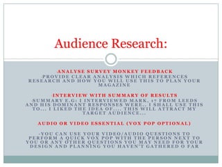 Audience Research:
-A N A L Y S E S U R V E Y M O N K E Y F E E D B A C K
-P R O V I D E C L E A R A N A L Y S I S W H I C H R E F E R E N C E S
RESEARCH AND HOW YOU WILL USE THIS TO PLAN YOUR
MAGAZINE

-I N T E R V I E W W I T H S U M M A R Y O F R E S U L T S
-S U M M A R Y E . G : I I N T E R V I E W E D M A R K , 1 7 F R O M L E E D S
AND HIS DOMINANT RESPONSES WERE.. I SHALL USE THIS
TO... I LIKED THE IDEA OF.... THIS WILL ATTRACT MY
TARGET AUDIENCE...

AUDIO OR VIDEO ESSENTIAL (VOX POP OPTIONAL)

-YOU CAN USE YOUR VIDEO/AUDIO QUESTIONS TO
PERFORM A QUICK VOX POP WITH THE PERSON NEXT TO
YOU OR ANY OTHER QUESTIONS YOU MAY NEED FOR YOUR
DESIGN AND PLANNING YOU HAVEN'T GATHERED O FAR

 