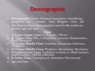 











Demographic: Study of human population. Identifying
people by: Age
Gender Race Religion Class Job
The most common demographics used by the media are
gender, age and class
Class
A: Upper Upper Class: i.e. Royalty/ PM etc
B: Upper Class: MPs, Consultants, Lawyers, Headmasters,
Bank Managers
C1: Upper Middle Class: Teachers, Secretaries, Solicitors,
Architects
C2: Lower Middle Class: Plumbers, Electricians, Mechanics
D: Upper Lower Class: Unskilled workers i.e. Shelf stackers,
road sweepers, rubbish collectors
E: Lower Class: Unemployed, Homeless, Non-income
age and class.

 
