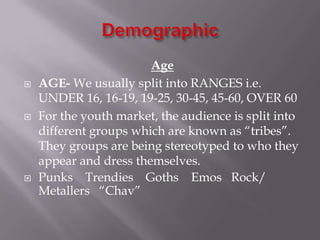 





Age
AGE- We usually split into RANGES i.e.
UNDER 16, 16-19, 19-25, 30-45, 45-60, OVER 60
For the youth market, the audience is split into
different groups which are known as “tribes”.
They groups are being stereotyped to who they
appear and dress themselves.
Punks Trendies Goths Emos Rock/
Metallers “Chav”

 