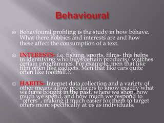 





Behavioural profiling is the study in how behave.
What there hobbies and interests are and how
these affect the consumption of a text.
INTERESTS- i.e. fishing, sports, films- this helps
in identifying who buys certain products/ watches
certain programmes. For example, men that like
film often like gadgets. Men that like cars quite
often like football…
HABITS- Internet data collection and a variety of
other means allow producers to know exactly what
we have bought in the past, where we shop, how
much we spend, and how much we respond to
“offers”, making it much easier for them to target
offers more specifically at us as individuals.

 