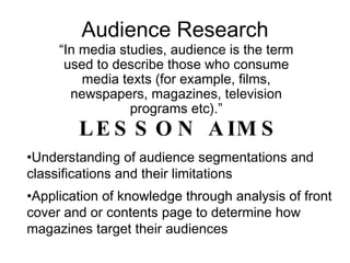 Audience Research “ In media studies, audience is the term used to describe those who consume media texts (for example, films, newspapers, magazines, television programs etc).” ,[object Object],[object Object],[object Object]