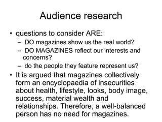 Audience research questions to consider ARE: DO magazines show us the real world? DO MAGAZINES reflect our interests and concerns? do the people they feature represent us? It is argued that magazines collectively form an encyclopaedia of insecurities about health, lifestyle, looks, body image, success, material wealth and relationships. Therefore, a well-balanced person has no need for magazines. 