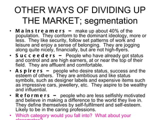 OTHER WAYS OF DIVIDING UP THE MARKET; segmentation Mainstreamers –  make up about 40% of the population.  They conform to the dominant ideology, more or less.  They like security, follow set patterns of work and leisure and enjoy a sense of belonging.  They are jogging along quite nicely, financially, but are not high-flyers. Succeeders –  People who have already got status and control and are high earners, at or near the top of their field.  They are affluent and comfortable. Aspirers –  people who desire status, success and the esteem of others.  They are ambitious and like status symbols, such as designer labels and expensive items such as impressive cars, jewellery, etc.  They aspire to be wealthy and influential. Reformers –  people who are less selfishly motivated and believe in making a difference to the world they live in.  They define themselves by self-fulfilment and self-esteem.  Likely to be in the caring professions. Which category would you fall into?  What about your classmates? 