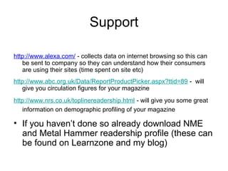 Support

http://www.alexa.com/ - collects data on internet browsing so this can
   be sent to company so they can understand how their consumers
   are using their sites (time spent on site etc)
http://www.abc.org.uk/Data/ReportProductPicker.aspx?ttid=89 - will
   give you circulation figures for your magazine
http://www.nrs.co.uk/toplinereadership.html - will give you some great
   information on demographic profiling of your magazine

• If you haven’t done so already download NME
  and Metal Hammer readership profile (these can
  be found on Learnzone and my blog)
 