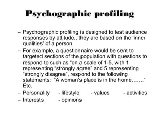 Psychographic profiling
– Psychographic profiling is designed to test audience
  responses by attitude., they are based on the ‘inner
  qualities’ of a person.
– For example, a questionnaire would be sent to
  targeted sections of the population with questions to
  respond to such as “on a scale of 1-5, with 1
  representing “strongly agree” and 5 representing
  “strongly disagree”, respond to the following
  statements: “A woman’s place is in the home…….”
  Etc.
– Personality      - lifestyle - values       - activities
– Interests        - opinions
 