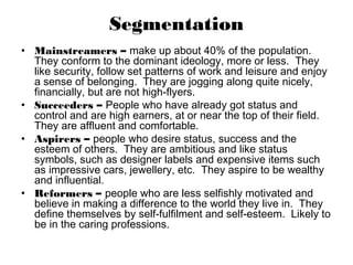 Segmentation
• Mainstreamers – make up about 40% of the population.
  They conform to the dominant ideology, more or less. They
  like security, follow set patterns of work and leisure and enjoy
  a sense of belonging. They are jogging along quite nicely,
  financially, but are not high-flyers.
• Succeeders – People who have already got status and
  control and are high earners, at or near the top of their field.
  They are affluent and comfortable.
• Aspirers – people who desire status, success and the
  esteem of others. They are ambitious and like status
  symbols, such as designer labels and expensive items such
  as impressive cars, jewellery, etc. They aspire to be wealthy
  and influential.
• Reformers – people who are less selfishly motivated and
  believe in making a difference to the world they live in. They
  define themselves by self-fulfilment and self-esteem. Likely to
  be in the caring professions.
 