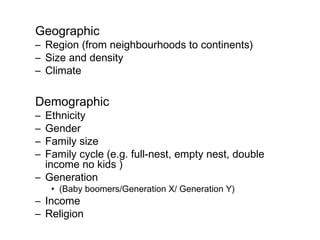 Geographic
– Region (from neighbourhoods to continents)
– Size and density
– Climate

Demographic
– Ethnicity
– Gender
– Family size
– Family cycle (e.g. full-nest, empty nest, double
  income no kids )
– Generation
    • (Baby boomers/Generation X/ Generation Y)
– Income
– Religion
 