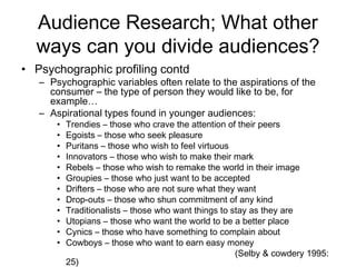 Audience Research; What other
  ways can you divide audiences?
• Psychographic profiling contd
   – Psychographic variables often relate to the aspirations of the
     consumer – the type of person they would like to be, for
     example…
   – Aspirational types found in younger audiences:
       •   Trendies – those who crave the attention of their peers
       •   Egoists – those who seek pleasure
       •   Puritans – those who wish to feel virtuous
       •   Innovators – those who wish to make their mark
       •   Rebels – those who wish to remake the world in their image
       •   Groupies – those who just want to be accepted
       •   Drifters – those who are not sure what they want
       •   Drop-outs – those who shun commitment of any kind
       •   Traditionalists – those who want things to stay as they are
       •   Utopians – those who want the world to be a better place
       •   Cynics – those who have something to complain about
       •   Cowboys – those who want to earn easy money
                                                       (Selby & cowdery 1995:
           25)
 