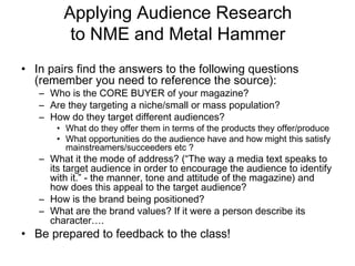 Applying Audience Research
         to NME and Metal Hammer
• In pairs find the answers to the following questions
  (remember you need to reference the source):
   – Who is the CORE BUYER of your magazine?
   – Are they targeting a niche/small or mass population?
   – How do they target different audiences?
       • What do they offer them in terms of the products they offer/produce
       • What opportunities do the audience have and how might this satisfy
         mainstreamers/succeeders etc ?
   – What it the mode of address? (“The way a media text speaks to
     its target audience in order to encourage the audience to identify
     with it.” - the manner, tone and attitude of the magazine) and
     how does this appeal to the target audience?
   – How is the brand being positioned?
   – What are the brand values? If it were a person describe its
     character….
• Be prepared to feedback to the class!
 