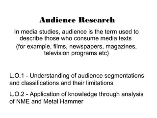 Audience Research
 In media studies, audience is the term used to
    describe those who consume media texts
  (for example, films, newspapers, magazines,
             television programs etc)


L.O.1 - Understanding of audience segmentations
and classifications and their limitations
L.O.2 - Application of knowledge through analysis
of NME and Metal Hammer
 