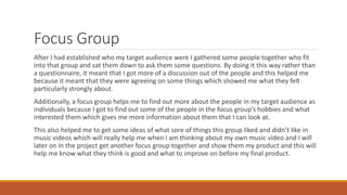 Focus Group
After I had established who my target audience were I gathered some people together who fit
into that group and sat them down to ask them some questions. By doing it this way rather than
a questionnaire, it meant that I got more of a discussion out of the people and this helped me
because it meant that they were agreeing on some things which showed me what they felt
particularly strongly about.
Additionally, a focus group helps me to find out more about the people in my target audience as
individuals because I got to find out some of the people in the focus group’s hobbies and what
interested them which gives me more information about them that I can look at.
This also helped me to get some ideas of what sore of things this group liked and didn’t like in
music videos which will really help me when I am thinking about my own music video and I will
later on in the project get another focus group together and show them my product and this will
help me know what they think is good and what to improve on before my final product.
 