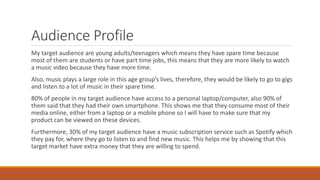 Audience Profile
My target audience are young adults/teenagers which means they have spare time because
most of them are students or have part time jobs, this means that they are more likely to watch
a music video because they have more time.
Also, music plays a large role in this age group’s lives, therefore, they would be likely to go to gigs
and listen to a lot of music in their spare time.
80% of people in my target audience have access to a personal laptop/computer, also 90% of
them said that they had their own smartphone. This shows me that they consume most of their
media online, either from a laptop or a mobile phone so I will have to make sure that my
product can be viewed on these devices.
Furthermore, 30% of my target audience have a music subscription service such as Spotify which
they pay for, where they go to listen to and find new music. This helps me by showing that this
target market have extra money that they are willing to spend.
 