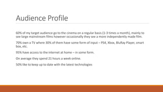Audience Profile
60% of my target audience go to the cinema on a regular basis (1-3 times a month), mainly to
see large mainstream films however occasionally they see a more independently made film.
70% own a TV where 30% of them have some form of input – PS4, Xbox, BluRay Player, smart
box, etc.
95% have access to the internet at home – in some form.
On average they spend 21 hours a week online.
50% like to keep up to date with the latest technologies
 