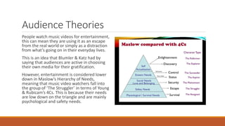 Audience Theories
People watch music videos for entertainment,
this can mean they are using it as an escape
from the real world or simply as a distraction
from what’s going on in their everyday lives.
This is an idea that Blumler & Katz had by
saying that audiences are active in choosing
their own media for their gratification.
However, entertainment is considered lower
down in Maslow’s Hierarchy of Needs,
meaning that music video watchers fall into
the group of ‘The Struggler’ in terms of Young
& Rubicam’s 4Cs. This is because their needs
are low down on the triangle and are mainly
psychological and safety needs.
 