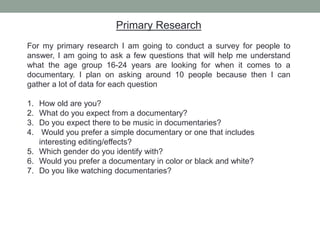 Primary Research
For my primary research I am going to conduct a survey for people to
answer, I am going to ask a few questions that will help me understand
what the age group 16-24 years are looking for when it comes to a
documentary. I plan on asking around 10 people because then I can
gather a lot of data for each question
1. How old are you?
2. What do you expect from a documentary?
3. Do you expect there to be music in documentaries?
4. Would you prefer a simple documentary or one that includes
interesting editing/effects?
5. Which gender do you identify with?
6. Would you prefer a documentary in color or black and white?
7. Do you like watching documentaries?
 