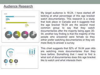 Audience Research
My target audience is 16-24, I have started off
looking at what percentage of this age bracket
watch documentaries. This research is a study
that took place in Canada and it suggests that
the age bracket 16-34 are the second most
common group to say that they watch
documentaries after the majority being ages 35-
54, another key finding is that the majority of the
people who answered were female so they
either prefer watching documentaries or they are
more likely to answer a survey
This chart suggests that 52% of 16-34 year olds
are watching more documentaries than they
have before. Something that I need to find is
what sort of documentaries does this age bracket
like to watch and what interests them
 