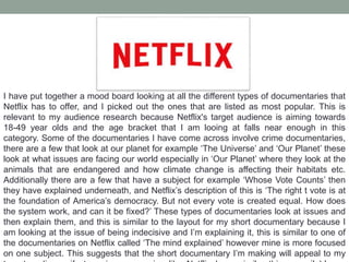 I have put together a mood board looking at all the different types of documentaries that
Netflix has to offer, and I picked out the ones that are listed as most popular. This is
relevant to my audience research because Netflix's target audience is aiming towards
18-49 year olds and the age bracket that I am looing at falls near enough in this
category. Some of the documentaries I have come across involve crime documentaries,
there are a few that look at our planet for example ‘The Universe’ and ‘Our Planet’ these
look at what issues are facing our world especially in ‘Our Planet’ where they look at the
animals that are endangered and how climate change is affecting their habitats etc.
Additionally there are a few that have a subject for example ‘Whose Vote Counts’ then
they have explained underneath, and Netflix’s description of this is ‘The right t vote is at
the foundation of America’s democracy. But not every vote is created equal. How does
the system work, and can it be fixed?’ These types of documentaries look at issues and
then explain them, and this is similar to the layout for my short documentary because I
am looking at the issue of being indecisive and I’m explaining it, this is similar to one of
the documentaries on Netflix called ‘The mind explained’ however mine is more focused
on one subject. This suggests that the short documentary I’m making will appeal to my
 