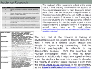 Audience Research
The next part of the research is to look at the social
status. I think that my documentary can apply to all
these social classes however I am discussing certain
parts of the brain and other psychological content so
this requires educated thinking, so it might not appeal
too much towards E. However in the E category it
mentions ‘Students’ and my target audience will fall in
this range so my documentary might appeal to some
people under the E category however it will probably
appeal much more to C1 and above.
https://mahbubulfoundationproduction.wordpress.com/2014/03/07/dem
ographics-incomplete/
The next part of the research is looking at
psychographics and this is used to describe someone’s
traits, it looks at a person’s values, attitude and
lifestyle. In regards to my documentary I think the
‘Explorers’ psychographic is relatable to my
documentary because I think this describes the
younger demographic which is what my target
audience is. Additionally it might also appeal to those
under the ‘Aspirers’ because this is used to describe
the majority of younger people however I don’t think
this group would be as interested in my documentary
as the ‘Explorers’ would be.
https://lh6.googleusercontent.com/-
v8jweHVy2H4/TXo1ShktBqI/AAAAAAAAIPI/pZmslMA7Dto/s
 
