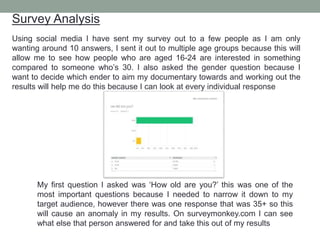 Survey Analysis
Using social media I have sent my survey out to a few people as I am only
wanting around 10 answers, I sent it out to multiple age groups because this will
allow me to see how people who are aged 16-24 are interested in something
compared to someone who’s 30. I also asked the gender question because I
want to decide which ender to aim my documentary towards and working out the
results will help me do this because I can look at every individual response
My first question I asked was ‘How old are you?’ this was one of the
most important questions because I needed to narrow it down to my
target audience, however there was one response that was 35+ so this
will cause an anomaly in my results. On surveymonkey.com I can see
what else that person answered for and take this out of my results
 