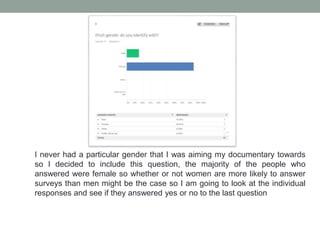 I never had a particular gender that I was aiming my documentary towards
so I decided to include this question, the majority of the people who
answered were female so whether or not women are more likely to answer
surveys than men might be the case so I am going to look at the individual
responses and see if they answered yes or no to the last question
 